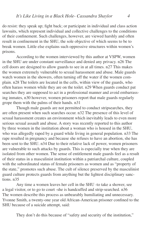 It’s Like Living in a Black Hole- Cassandra Shaylor 4  do resist: they speak up; fight back: or participate in individual and class action lawsuits, which represent individual and collective challenges to the conditions of their confinement. Such challenges, however, are viewed harshly and often result in confinement in the SHU. the sole objective of which seems to be to break women. Little else explains such oppressive structures within women’s prisons.  According to the women interviewed by this author at VSPW, women in the SHU are under constant surveillance and denied any privacy. n26 The cell doors are designed to allow guards to se in at all times. n27 This makes the women extremely vulnerable to sexual harassment and abuse. Male guards watch women in the showers, often turning off the water if the women com- plain. n28 The toilets are located in the cells, within view of the guards, who often harass women while they are on the toilet. 129 When guards conduct pat searches they are supposed to act in a professional manner and avoid embarrass- ing inmates, n30 however, women prisoners report that male guards regularly ‘rope them with the palms of their hands. n31  ‘Though male guards are not permitted to conduct stripsearches, they are often present when such searches occur. n32 The presence of this level of sexual harassment creates an environment which inevitably leads to even more serious sexual assault and abuse. A story was recently reported to this author by three women in the institution about a woman who is housed in the SHU, who was allegedly raped by a guard while living in general population. n33 The rape resulted in pregnancy and because she refuses to have an abortion, she has been sent to the SHU. n34 Due to their relative lack of power, women prisoners are vulnerable to such attacks by guards. This is especially true when they are isolated from other women. The sense of entitlement male guards feel as a result of their status in a masculinist institution within a patriarchal culture, coupled with the subordinated status of female prisoners as wormen and as “property of the state,” promotes such abuse. The cult of silence preserved by the masculinist ‘uard culture protects guards from anything but the lightest disciplinary sanc- tions. 035  Any time a women leaves her cell in the SHU to take a shower, see alegal visitor, or to 20 1o court -she is handcuffed and strip-searched. n36 ‘The women describe this process as unbearably humiliating and unnecessary Yvonne Smith, a twenty-one year old African-American prisoner confined to the SHU because of a suicide attempt, said:  ‘They don’t do this because of “safety and security of the institution. 